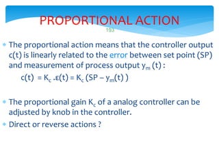 PROPORTIONAL ACTION
 The proportional action means that the controller output
c(t) is linearly related to the error between set point (SP)
and measurement of process output ym (t) :
c(t) = Kc .ε(t) = Kc (SP – ym(t) )
 The proportional gain Kc of a analog controller can be
adjusted by knob in the controller.
 Direct or reverse actions ?
LISTEN..LEARN..THINK..ENJOY YOURSELF
193
 