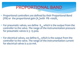 PROPORTIONAL BAND
 Proportional controllers are defined by their Proportional Band
(PB) or the proportional gain (Kc)with PB =100/Kc
 For pneumatic valves, we define Kcp which is the output from the
controller to the valve. The range of the instrumentation pressure
for pneumatic valves is 3 -15 psia.
 For electrical valves, we define Kce which is the output from the
controller to the valve. The range of the instrumentation current
for electrical valves is 4-20 mA.
LISTEN..LEARN..THINK..ENJOY YOURSELF
195
 