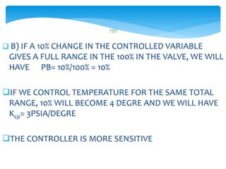 B) IF A 10% CHANGE IN THE CONTROLLED VARIABLE
GIVES A FULL RANGE IN THE 100% IN THE VALVE, WE WILL
HAVE PB= 10%/100% = 10%
IF WE CONTROL TEMPERATURE FOR THE SAME TOTAL
RANGE, 10% WILL BECOME 4 DEGRE AND WE WILL HAVE
Kcp= 3PSIA/DEGRE
THE CONTROLLER IS MORE SENSITIVE
LISTEN..LEARN..THINK..ENJOY YOURSELF
197
 