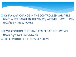  C) IF A 100% CHANGE IN THE CONTROLLED VARIABLE
GIVES A 20% RANGE IN THE VALVE, WE WILL HAVE PB=
100%/20% = 500%, KC=0.2
IF WE CONTROL THE SAME TEMPERATURE , WE WILL
HAVE Kcp= 0.06 PSIA/DEGRE
THE CONTROLLER IS LESS SENSITIVE
LISTEN..LEARN..THINK..ENJOY YOURSELF
198
 