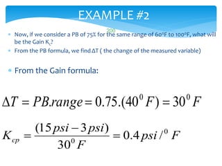 EXAMPLE #2
 Now, if we consider a PB of 75% for the same range of 600F to 1000F, what will
be the Gain Kc?
 From the PB formula, we find ΔT ( the change of the measured variable)
 From the Gain formula:
FFrangePBT 00
30)40.(75.0. 
Fpsi
F
psipsi
Kcp
0
0
/4.0
30
)315(



LISTEN..LEARN..THINK..ENJOY YOURSELF
200
 