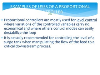 EXAMPLES OF USES OF A PROPORTIONAL
CONTROLLER
 Proportional controllers are mostly used for level control
where variations of the controlled variables carry no
economical and where others control modes can easily
destabilize the loop
 It is actually recommended for controlling the level of a
surge tank when manipulating the flow of the feed to a
critical downstream process.
LISTEN..LEARN..THINK..ENJOY YOURSELF
202
 