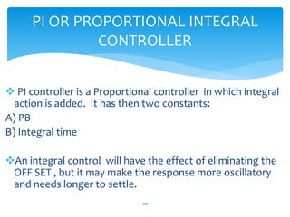  PI controller is a Proportional controller in which integral
action is added. It has then two constants:
A) PB
B) Integral time
An integral control will have the effect of eliminating the
OFF SET , but it may make the response more oscillatory
and needs longer to settle.
PI OR PROPORTIONAL INTEGRAL
CONTROLLER
210
 