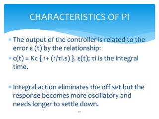 The output of the controller is related to the
error ε (t) by the relationship:
 c(t) = Kc { 1+ (1/τi.s) }. ε(t); τi is the integral
time.
 Integral action eliminates the off set but the
response becomes more oscillatory and
needs longer to settle down.
CHARACTERISTICS OF PI
211
 