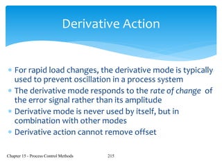 Chapter 15 - Process Control Methods 215
Derivative Action
 For rapid load changes, the derivative mode is typically
used to prevent oscillation in a process system
 The derivative mode responds to the rate of change of
the error signal rather than its amplitude
 Derivative mode is never used by itself, but in
combination with other modes
 Derivative action cannot remove offset
 