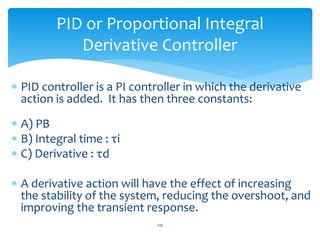 PID or Proportional Integral
Derivative Controller
 PID controller is a PI controller in which the derivative
action is added. It has then three constants:
 A) PB
 B) Integral time : τi
 C) Derivative : τd
 A derivative action will have the effect of increasing
the stability of the system, reducing the overshoot, and
improving the transient response.
216
 