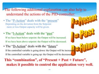 The following additional explanation can also help to
understand the actions of the PID-controller:
• The “P-Action” deals with the “present”
Depending on the deviation from the Setpoint:
more or less Output capacity will be given.
• The “I-Action” deals with the “past”
If we have been below setpoint: the Output will be increased.
If we have been above setpoint: the Output will be decreased.
• The “D-Action” deals with the “future”
If the controlled variable is going down: the Output will be increased.
If the controlled variable is going up: the Output will be decreased.
This “combination”, of “Present + Past + Future”,
makes it possible to control the application very well.
222
 