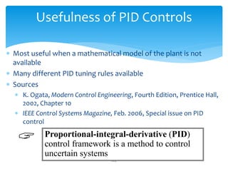 224
Usefulness of PID Controls
 Most useful when a mathematical model of the plant is not
available
 Many different PID tuning rules available
 Sources
 K. Ogata, Modern Control Engineering, Fourth Edition, Prentice Hall,
2002, Chapter 10
 IEEE Control Systems Magazine, Feb. 2006, Special issue on PID
control
Proportional-integral-derivative (PID)
control framework is a method to control
uncertain systems

 