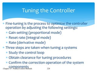 Chapter 15 - Process Control Methods 228
Tuning the Controller
 Fine-tuning is the process to optimize the controller
operation by adjusting the following settings:
 Gain setting (proportional mode)
 Reset rate (integral mode)
 Rate (derivative mode)
 Three steps are taken when tuning a systems
 Study the control loop
 Obtain clearance for tuning procedures
 Confirm the correction operation of the system
components
 