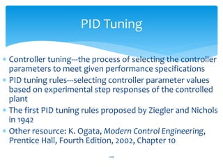 229
PID Tuning
 Controller tuning---the process of selecting the controller
parameters to meet given performance specifications
 PID tuning rules---selecting controller parameter values
based on experimental step responses of the controlled
plant
 The first PID tuning rules proposed by Ziegler and Nichols
in 1942
 Other resource: K. Ogata, Modern Control Engineering,
Prentice Hall, Fourth Edition, 2002, Chapter 10
 