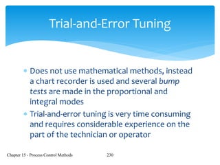 Chapter 15 - Process Control Methods 230
Trial-and-Error Tuning
 Does not use mathematical methods, instead
a chart recorder is used and several bump
tests are made in the proportional and
integral modes
 Trial-and-error tuning is very time consuming
and requires considerable experience on the
part of the technician or operator
 
