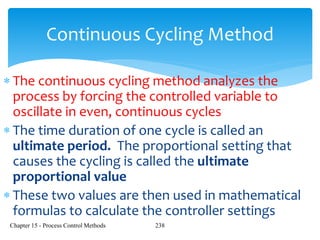 Chapter 15 - Process Control Methods 238
Continuous Cycling Method
 The continuous cycling method analyzes the
process by forcing the controlled variable to
oscillate in even, continuous cycles
 The time duration of one cycle is called an
ultimate period. The proportional setting that
causes the cycling is called the ultimate
proportional value
 These two values are then used in mathematical
formulas to calculate the controller settings
 