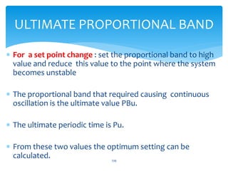  For a set point change : set the proportional band to high
value and reduce this value to the point where the system
becomes unstable
 The proportional band that required causing continuous
oscillation is the ultimate value PBu.
 The ultimate periodic time is Pu.
 From these two values the optimum setting can be
calculated. 239
ULTIMATE PROPORTIONAL BAND
 