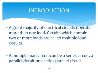  A great majority of electrical circuits operate
more than one load. Circuits which contain
two or more loads are called multiple-load
circuits.
 A multiple-load circuit can be a series circuit, a
parallel circuit or a series-parallel circuit
24
INTRODUCTION
 