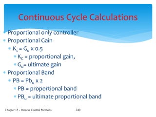 Chapter 15 - Process Control Methods 240
Continuous Cycle Calculations
 Proportional only controller
 Proportional Gain
 Kc = Gu x 0.5
KC = proportional gain,
Gu= ultimate gain
 Proportional Band
 PB = Pbu x 2
PB = proportional band
PBu = ultimate proportional band
 