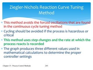 Chapter 15 - Process Control Methods 245
Ziegler-Nichols Reaction Curve Tuning
Method
 This method avoids the forced oscillations that are found
in the continuous cycle tuning method
 Cycling should be avoided if the process is hazardous or
critical
 This method uses step changes and the rate at which the
process reacts is recorded
 The graph produces three different values used in
mathematical calculations to determine the proper
controller settings
 