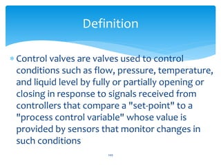 Control valves are valves used to control
conditions such as flow, pressure, temperature,
and liquid level by fully or partially opening or
closing in response to signals received from
controllers that compare a "set-point" to a
"process control variable" whose value is
provided by sensors that monitor changes in
such conditions
249
Definition
 