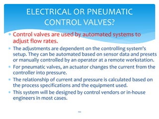  Control valves are used by automated systems to
adjust flow rates.
 The adjustments are dependent on the controlling system's
setup. They can be automated based on sensor data and presets
or manually controlled by an operator at a remote workstation.
 For pneumatic valves, an actuator changes the current from the
controller into pressure.
 The relationship of current and pressure is calculated based on
the process specifications and the equipment used.
 This system will be designed by control vendors or in-house
engineers in most cases.
252
ELECTRICAL OR PNEUMATIC
CONTROL VALVES?
 