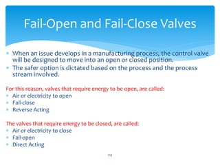  When an issue develops in a manufacturing process, the control valve
will be designed to move into an open or closed position.
 The safer option is dictated based on the process and the process
stream involved.
For this reason, valves that require energy to be open, are called:
 Air or electricity to open
 Fail-close
 Reverse Acting
The valves that require energy to be closed, are called:
 Air or electricity to close
 Fail-open
 Direct Acting
253
Fail-Open and Fail-Close Valves
 