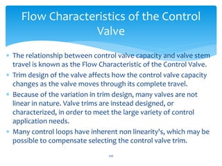 256
Flow Characteristics of the Control
Valve
 The relationship between control valve capacity and valve stem
travel is known as the Flow Characteristic of the Control Valve.
 Trim design of the valve affects how the control valve capacity
changes as the valve moves through its complete travel.
 Because of the variation in trim design, many valves are not
linear in nature. Valve trims are instead designed, or
characterized, in order to meet the large variety of control
application needs.
 Many control loops have inherent non linearity's, which may be
possible to compensate selecting the control valve trim.
 