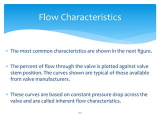  The most common characteristics are shown in the next figure.
 The percent of flow through the valve is plotted against valve
stem position. The curves shown are typical of those available
from valve manufacturers.
 These curves are based on constant pressure drop across the
valve and are called inherent flow characteristics.
257
Flow Characteristics
 
