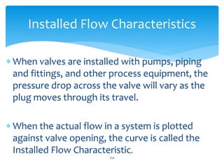  When valves are installed with pumps, piping
and fittings, and other process equipment, the
pressure drop across the valve will vary as the
plug moves through its travel.
 When the actual flow in a system is plotted
against valve opening, the curve is called the
Installed Flow Characteristic.
259
Installed Flow Characteristics
 