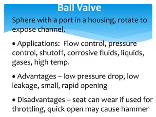 Ball Valve
Sphere with a port in a housing, rotate to
expose channel.
 Applications: Flow control, pressure
control, shutoff, corrosive fluids, liquids,
gases, high temp.
 Advantages – low pressure drop, low
leakage, small, rapid opening
 Disadvantages – seat can wear if used for
throttling, quick open may cause hammer263
 
