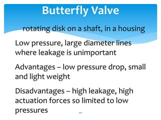 Butterfly Valve
rotating disk on a shaft, in a housing
Low pressure, large diameter lines
where leakage is unimportant
Advantages – low pressure drop, small
and light weight
Disadvantages – high leakage, high
actuation forces so limited to low
pressures 267
 