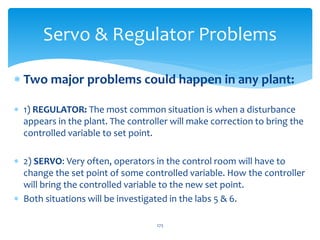Servo & Regulator Problems
 Two major problems could happen in any plant:
 1) REGULATOR: The most common situation is when a disturbance
appears in the plant. The controller will make correction to bring the
controlled variable to set point.
 2) SERVO: Very often, operators in the control room will have to
change the set point of some controlled variable. How the controller
will bring the controlled variable to the new set point.
 Both situations will be investigated in the labs 5 & 6.
273
 