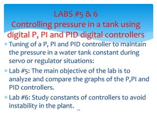 LABS #5 & 6
Controlling pressure in a tank using
digital P, PI and PID digital controllers
 Tuning of a P, PI and PID controller to maintain
the pressure in a water tank constant during
servo or regulator situations:
 Lab #5: The main objective of the lab is to
analyze and compare the graphs of the P,PI and
PID controllers.
 Lab #6: Study constants of controllers to avoid
instability in the plant. 274
 