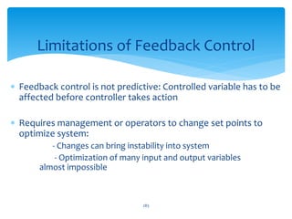  Feedback control is not predictive: Controlled variable has to be
affected before controller takes action
 Requires management or operators to change set points to
optimize system:
- Changes can bring instability into system
- Optimization of many input and output variables
almost impossible
Limitations of Feedback Control
283
 