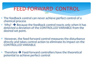 285
FEED-FORWARD CONTROL
 The feedback control can never achieve perfect control of a
chemical process
 Why?  Because the feedback control reacts only when it has
detected a deviation of the CONTROLLED VARIABLE from the
desired set point.
 However, the feed-forward control measures the disturbance
directly and takes control action to eliminate its impact on the
CONTROLLED VARIABLE
 Therefore  Feed-forward controllers have the theoretical
potential to achieve perfect control
 