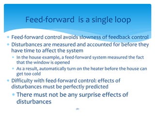  Feed-forward control avoids slowness of feedback control
 Disturbances are measured and accounted for before they
have time to affect the system
 In the house example, a feed-forward system measured the fact
that the window is opened
 As a result, automatically turn on the heater before the house can
get too cold
 Difficulty with feed-forward control: effects of
disturbances must be perfectly predicted
 There must not be any surprise effects of
disturbances
Feed-forward is a single loop
287
 
