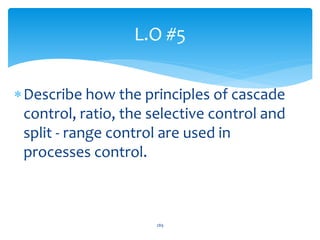 L.O #5
Describe how the principles of cascade
control, ratio, the selective control and
split - range control are used in
processes control.
289
 