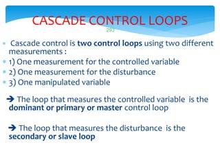 293
CASCADE CONTROL LOOPS
 Cascade control is two control loops using two different
measurements :
 1) One measurement for the controlled variable
 2) One measurement for the disturbance
 3) One manipulated variable
 The loop that measures the controlled variable is the
dominant or primary or master control loop
 The loop that measures the disturbance is the
secondary or slave loop
 