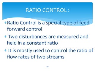 Ratio Control is a special type of feed-
forward control
 Two disturbances are measured and
held in a constant ratio
 It is mostly used to control the ratio of
flow-rates of two streams
RATIO CONTROL :
296
 