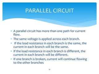  A parallel circuit has more than one path for current
flow.
 The same voltage is applied across each branch.
 If the load resistance in each branch is the same, the
current in each branch will be the same.
 If the load resistance in each branch is different, the
current in each branch will be different.
 If one branch is broken, current will continue flowing
to the other branches
30
PARALLEL CIRCUIT
 