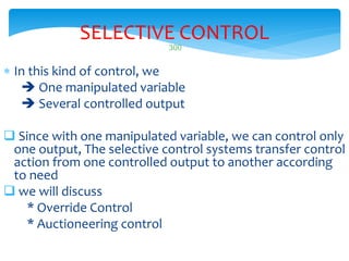 300
SELECTIVE CONTROL
 In this kind of control, we
 One manipulated variable
 Several controlled output
 Since with one manipulated variable, we can control only
one output, The selective control systems transfer control
action from one controlled output to another according
to need
 we will discuss
* Override Control
* Auctioneering control
 
