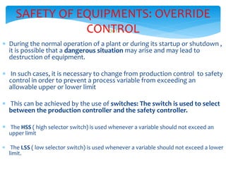 301
SAFETY OF EQUIPMENTS: OVERRIDE
CONTROL
 During the normal operation of a plant or during its startup or shutdown ,
it is possible that a dangerous situation may arise and may lead to
destruction of equipment.
 In such cases, it is necessary to change from production control to safety
control in order to prevent a process variable from exceeding an
allowable upper or lower limit
 This can be achieved by the use of switches: The switch is used to select
between the production controller and the safety controller.
 The HSS ( high selector switch) is used whenever a variable should not exceed an
upper limit
 The LSS ( low selector switch) is used whenever a variable should not exceed a lower
limit.
 