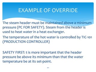 EXAMPLE OF OVERRIDE
The steam header must be maintained above a minimum
pressure (PC FOR SAFETY). Steam from the header is
used to heat water in a heat exchanger.
The temperature of the hot water is controlled by TIC-101
(PRODUCTION CONTROLLER)
SAFETY FIRST: t is more important that the header
pressure be above its minimum than that the water
temperature be at its set-point.
302
 
