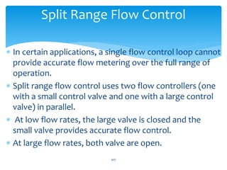Split Range Flow Control
 In certain applications, a single flow control loop cannot
provide accurate flow metering over the full range of
operation.
 Split range flow control uses two flow controllers (one
with a small control valve and one with a large control
valve) in parallel.
 At low flow rates, the large valve is closed and the
small valve provides accurate flow control.
 At large flow rates, both valve are open.
307
 