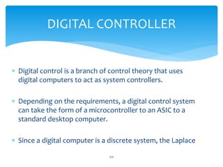DIGITAL CONTROLLER
 Digital control is a branch of control theory that uses
digital computers to act as system controllers.
 Depending on the requirements, a digital control system
can take the form of a microcontroller to an ASIC to a
standard desktop computer.
 Since a digital computer is a discrete system, the Laplace
310
 