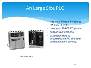 An Large Size PLC
 The main module measures
19” x 20” x 14.5”.
 have upto 10,000 I/O points
 supports all functions
 expansion slots to
accommodate PC and other
communication devices.
Allen-Bradley PLC-3
314
 
