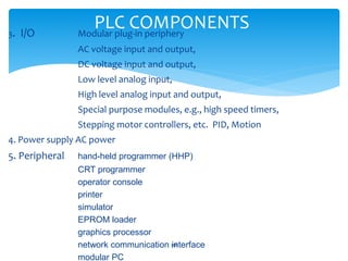 PLC COMPONENTS3. I/O Modular plug-in periphery
AC voltage input and output,
DC voltage input and output,
Low level analog input,
High level analog input and output,
Special purpose modules, e.g., high speed timers,
Stepping motor controllers, etc. PID, Motion
4. Power supply AC power
5. Peripheral hand-held programmer (HHP)
CRT programmer
operator console
printer
simulator
EPROM loader
graphics processor
network communication interface
modular PC
318
 