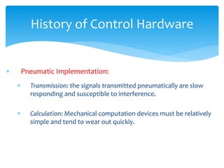 History of Control Hardware
 Pneumatic Implementation:
 Transmission: the signals transmitted pneumatically are slow
responding and susceptible to interference.
 Calculation: Mechanical computation devices must be relatively
simple and tend to wear out quickly.
 