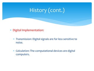 History (cont.)
 Digital Implementation:
 Transmission: Digital signals are far less sensitive to
noise.
 Calculation: The computational devices are digital
computers.
 
