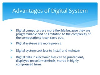 Advantages of Digital System
 Digital computers are more flexible because they are
programmable and no limitation to the complexity of
the computations it can carry out.
 Digital systems are more precise.
 Digital system cost less to install and maintain
 Digital data in electronic files can be printed out,
displayed on color terminals, stored in highly
compressed form.
 
