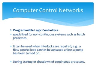 Computer Control Networks
2. Programmable Logic Controllers:
 specialized for non-continuous systems such as batch
processes.
 It can be used when interlocks are required; e.g., a
flow control loop cannot be actuated unless a pump
has been turned on.
 During startup or shutdown of continuous processes.
 