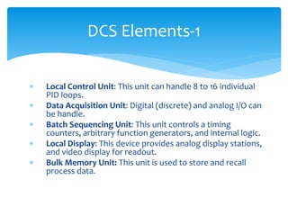 DCS Elements-1
 Local Control Unit: This unit can handle 8 to 16 individual
PID loops.
 Data Acquisition Unit: Digital (discrete) and analog I/O can
be handle.
 Batch Sequencing Unit: This unit controls a timing
counters, arbitrary function generators, and internal logic.
 Local Display: This device provides analog display stations,
and video display for readout.
 Bulk Memory Unit: This unit is used to store and recall
process data.
 
