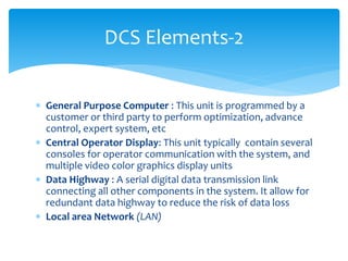 DCS Elements-2
 General Purpose Computer : This unit is programmed by a
customer or third party to perform optimization, advance
control, expert system, etc
 Central Operator Display: This unit typically contain several
consoles for operator communication with the system, and
multiple video color graphics display units
 Data Highway : A serial digital data transmission link
connecting all other components in the system. It allow for
redundant data highway to reduce the risk of data loss
 Local area Network (LAN)
 